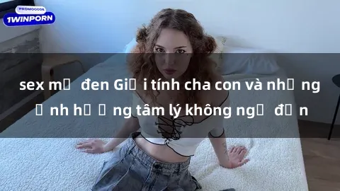 sex mỹ đen Giới tính cha con và những ảnh hưởng tâm lý không ngờ đến