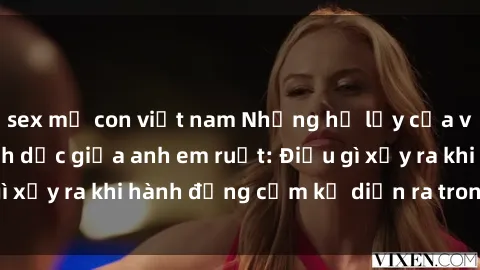 sex mẹ con việt nam Những hệ lụy của việc có quan hệ tình dục giữa anh em ruột: Điều gì xảy ra khi hành động cấm kỵ diễn ra trong gia đình?