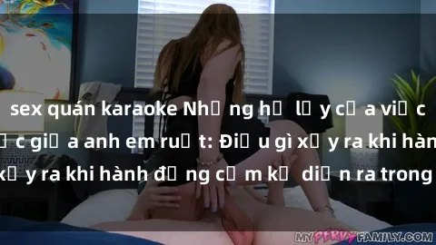 sex quán karaoke Những hệ lụy của việc có quan hệ tình dục giữa anh em ruột: Điều gì xảy ra khi hành động cấm kỵ diễn ra trong gia đình?