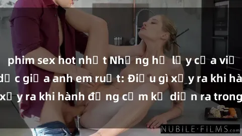 phim sex hot nhất Những hệ lụy của việc có quan hệ tình dục giữa anh em ruột: Điều gì xảy ra khi hành động cấm kỵ diễn ra trong gia đình?