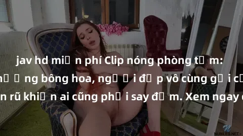 jav hd miễn phí Clip nóng phòng tắm: Hít thở nồng nàn hương bông hoa, người đẹp vô cùng gợi cảm và quyến rũ khiến ai cũng phải say đắm. Xem ngay để trải nghiệm điều đặc biệt!