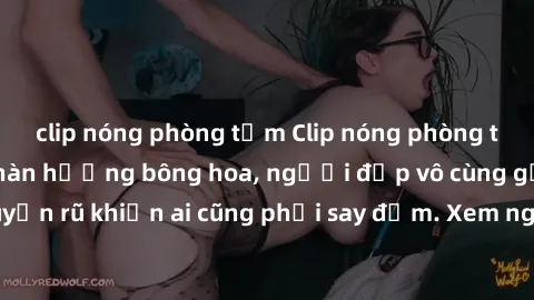 clip nóng phòng tắm Clip nóng phòng tắm: Hít thở nồng nàn hương bông hoa, người đẹp vô cùng gợi cảm và quyến rũ khiến ai cũng phải say đắm. Xem ngay để trải nghiệm điều đặc biệt!