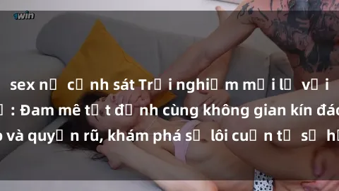 sex nữ cảnh sát Trải nghiệm mới lạ với sex phòng thay đồ: Đam mê tột đỉnh cùng không gian kín đáo và quyến rũ, khám phá sự lôi cuốn từ sự hấp dẫn của nơi này.