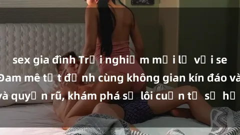 sex gia đình Trải nghiệm mới lạ với sex phòng thay đồ: Đam mê tột đỉnh cùng không gian kín đáo và quyến rũ, khám phá sự lôi cuốn từ sự hấp dẫn của nơi này.