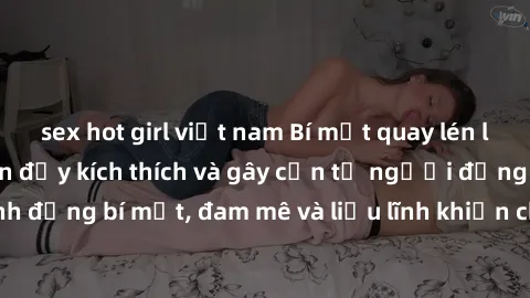 sex hot girl việt nam Bí mật quay lén làm tình: Câu chuyện đầy kích thích và gây cấn từ người đứng sau camera. Hành động bí mật, đam mê và liều lĩnh khiến cho tình yêu trở nên mãnh liệt hơn bao giờ hế