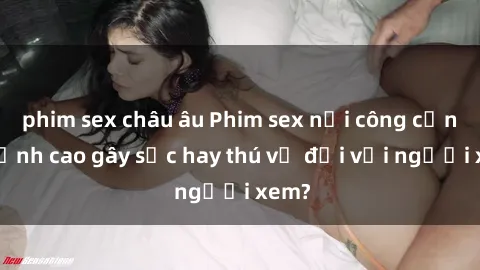 phim sex châu âu Phim sex nơi công cộng: Đỉnh cao gây sốc hay thú vị đối với người xem?