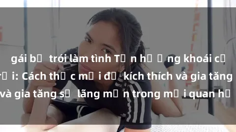 gái bị trói làm tình Tận hưởng khoái cảm với sex ngoài trời: Cách thức mới để kích thích và gia tăng sự lãng mạn trong mối quan hệ của bạn!