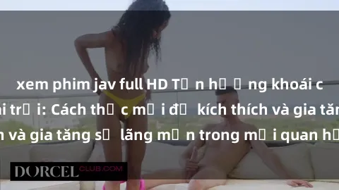xem phim jav full HD Tận hưởng khoái cảm với sex ngoài trời: Cách thức mới để kích thích và gia tăng sự lãng mạn trong mối quan hệ của bạn!