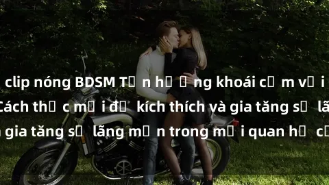 clip nóng BDSM Tận hưởng khoái cảm với sex ngoài trời: Cách thức mới để kích thích và gia tăng sự lãng mạn trong mối quan hệ của bạn!