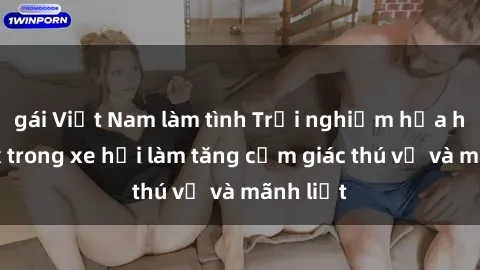 gái Việt Nam làm tình Trải nghiệm hứa hẹn: Sex trong xe hơi làm tăng cảm giác thú vị và mãnh liệt