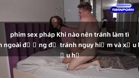 phim sex pháp Khi nào nên tránh làm tình ngoài đường để tránh nguy hiểm và xấu hổ