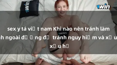 sex y tá việt nam Khi nào nên tránh làm tình ngoài đường để tránh nguy hiểm và xấu hổ