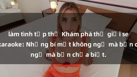 làm tình tập thể Khám phá thế giới sex ở quán karaoke: Những bí mật không ngờ mà bạn chưa biết.