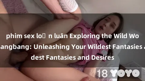phim sex loạn luân Exploring the Wild World of Sex Gangbang: Unleashing Your Wildest Fantasies and Desires