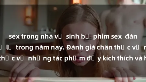 sex trong nhà vệ sinh bộ phim sex  đáng xem không thể bỏ lỡ trong năm nay. Đánh giá chân thực về những tác phẩm đầy kích thích và hấp dẫn này.