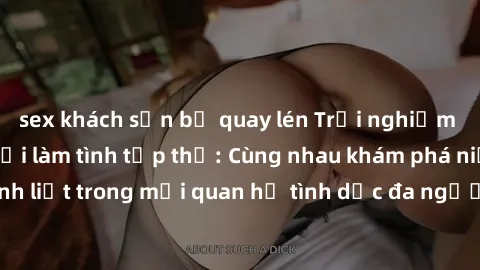 sex khách sạn bị quay lén Trải nghiệm cảm xúc mới mẻ với làm tình tập thể: Cùng nhau khám phá niềm vui và sự mãnh liệt trong mối quan hệ tình dục đa người. Hãy thử ngay để biết cảm giác thú vị này!