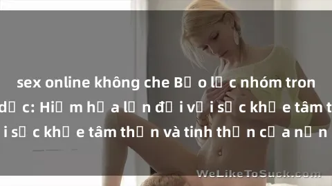 sex online không che Bạo lực nhóm trong các hành vi tình dục: Hiểm họa lớn đối với sức khỏe tâm thần và tinh thần của nạn nhân.
