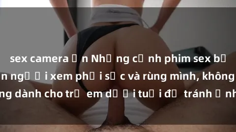 sex camera ẩn Những cảnh phim sex bạo dâm nhóm khiến người xem phải sốc và rùng mình, không dành cho trẻ em dưới tuổi để tránh ảnh hưởng tiêu cực.