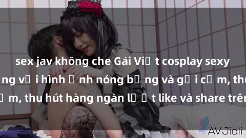 sex jav không che Gái Việt cosplay sexy khiến fan phát cuồng với hình ảnh nóng bỏng và gợi cảm, thu hút hàng ngàn lượt like và share trên mạng xã hội.