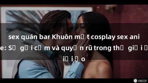sex quán bar Khuôn mặt cosplay sex anime: Sự gợi cảm và quyến rũ trong thế giới ảo