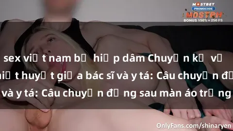 sex việt nam bị hiếp dâm Chuyện kể về cuộc tình đầy nhiệt huyết giữa bác sĩ và y tá: Câu chuyện đằng sau màn áo trắng