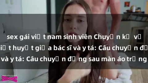 sex gái việt nam sinh viên Chuyện kể về cuộc tình đầy nhiệt huyết giữa bác sĩ và y tá: Câu chuyện đằng sau màn áo trắng