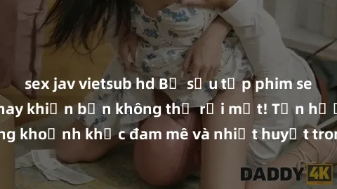sex jav vietsub hd Bộ sưu tập phim sex Mỹ hot nhất năm nay khiến bạn không thể rời mắt! Tận hưởng những khoảnh khắc đam mê và nhiệt huyết trong các tác phẩm nóng bỏng này!