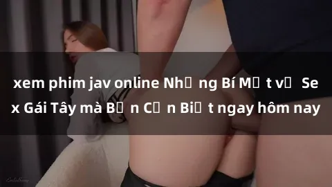 xem phim jav online Những Bí Mật về Sex Gái Tây mà Bạn Cần Biết ngay hôm nay