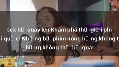 sex bị quay lén Khám phá thế giới phim sex ngoại quốc: Những bộ phim nóng bỏng không thể bỏ qua!