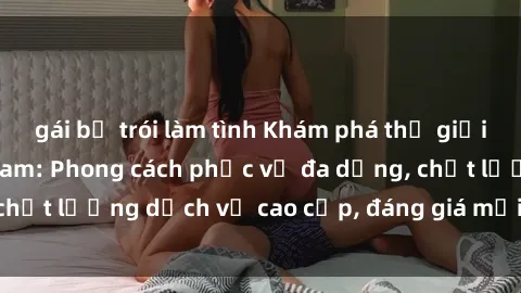 gái bị trói làm tình Khám phá thế giới của gái gọi Việt Nam: Phong cách phục vụ đa dạng, chất lượng dịch vụ cao cấp, đáng giá mọi khoản chi phí