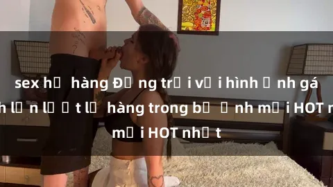 sex họ hàng Động trời với hình ảnh gái xinh lần lượt lộ hàng trong bộ ảnh mới HOT nhất