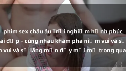 phim sex châu âu Trải nghiệm hạnh phúc khi làm tình với gái đẹp – cùng nhau khám phá niềm vui và sự lãng mạn đầy mới mẻ trong quan hệ của bạn.