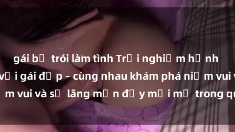 gái bị trói làm tình Trải nghiệm hạnh phúc khi làm tình với gái đẹp – cùng nhau khám phá niềm vui và sự lãng mạn đầy mới mẻ trong quan hệ của bạn.
