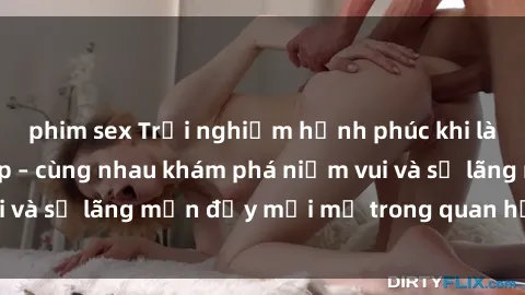 phim sex Trải nghiệm hạnh phúc khi làm tình với gái đẹp – cùng nhau khám phá niềm vui và sự lãng mạn đầy mới mẻ trong quan hệ của bạn.
