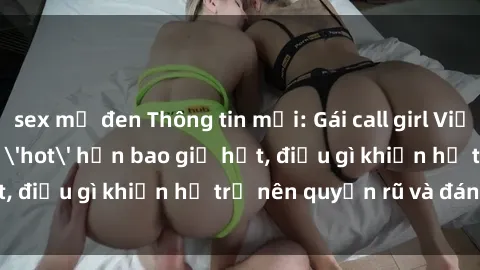 sex mỹ đen Thông tin mới: Gái call girl Việt Nam đắt khách, 'hot' hơn bao giờ hết, điều gì khiến họ trở nên quyến rũ và đáng chú ý?