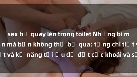 sex bị quay lén trong toilet Những bí mật về sex người lớn mà bạn không thể bỏ qua: từng chi tiết và kỹ năng tối ưu để đạt cực khoái và sự hài lòng tối đa.