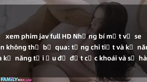 xem phim jav full HD Những bí mật về sex người lớn mà bạn không thể bỏ qua: từng chi tiết và kỹ năng tối ưu để đạt cực khoái và sự hài lòng tối đa.