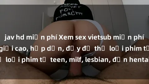 jav hd miễn phí Xem sex vietsub miễn phí tại nhà, độ phân giải cao, hấp dẫn, đầy đủ thể loại phim từ teen, milf, lesbian, đến hentai và jav.