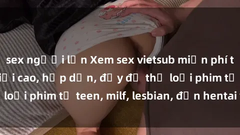 sex người lớn Xem sex vietsub miễn phí tại nhà, độ phân giải cao, hấp dẫn, đầy đủ thể loại phim từ teen, milf, lesbian, đến hentai và jav.