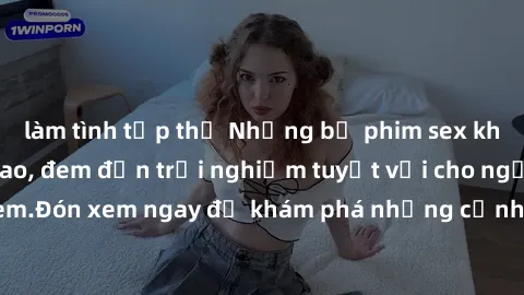 làm tình tập thể Những bộ phim sex không che HD đỉnh cao, đem đến trải nghiệm tuyệt vời cho người xem.Đón xem ngay để khám phá những cảnh quay đẹp mắt và kích thích.