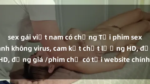 sex gái việt nam có chồng Tải phim sex mới nhất cực nhanh không virus, cam kết chất lượng HD, đồng giá /phim chỉ có tại website chính thức. Đặt ngay!