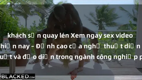 khách sạn quay lén Xem ngay sex video Việt Nam hot nhất hiện nay – Đỉnh cao của nghệ thuật diễn xuất và đạo diễn trong ngành công nghiệp phim người lớn tại đây!