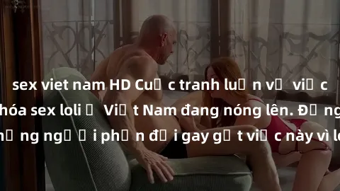 sex viet nam HD Cuộc tranh luận về việc có nên hợp pháp hóa sex loli ở Việt Nam đang nóng lên. Đồng thời, cũng có những người phản đối gay gắt việc này vì lo ngại về tác động tiêu cực lên trẻ em và xã