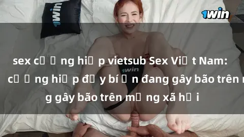sex cưỡng hiếp vietsub Sex Việt Nam: Bí mật về vụ cưỡng hiếp đầy bí ẩn đang gây bão trên mạng xã hội