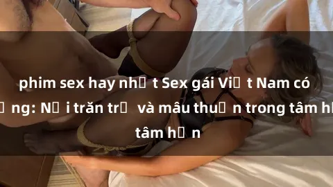 phim sex hay nhất Sex gái Việt Nam có chồng: Nỗi trăn trở và mâu thuẫn trong tâm hồn