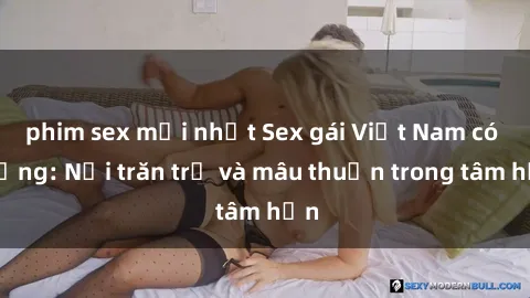 phim sex mới nhất Sex gái Việt Nam có chồng: Nỗi trăn trở và mâu thuẫn trong tâm hồn