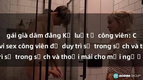 gái già dâm đãng Kỷ luật ở công viên: Chấn chỉnh hành vi sex công viên để duy trì sự trong sạch và thoải mái cho mọi người.