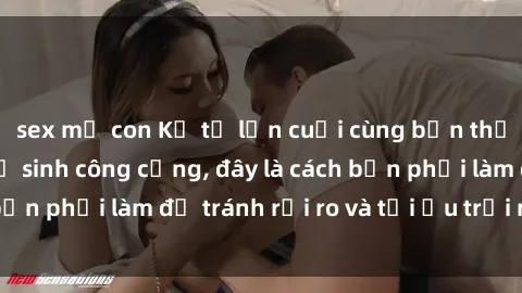 sex mẹ con Kể từ lần cuối cùng bạn thực hành sex nhà vệ sinh công cộng, đây là cách bạn phải làm để tránh rủi ro và tối ưu trải nghiệm.