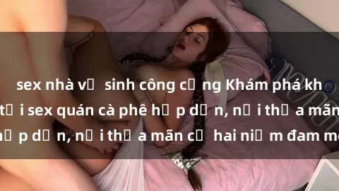 sex nhà vệ sinh công cộng Khám phá không gian độc đáo tại sex quán cà phê hấp dẫn, nơi thỏa mãn cả hai niềm đam mê