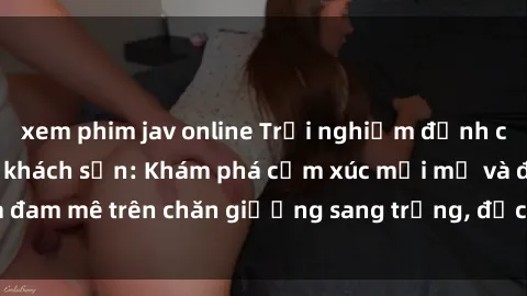 xem phim jav online Trải nghiệm đỉnh cao tình yêu tại sex khách sạn: Khám phá cảm xúc mới mẻ và đam mê trên chăn giường sang trọng, độc đáo, không giới hạn.